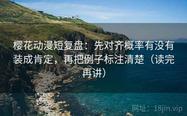 樱花动漫短复盘：先对齐概率有没有装成肯定，再把例子标注清楚（读完再讲）