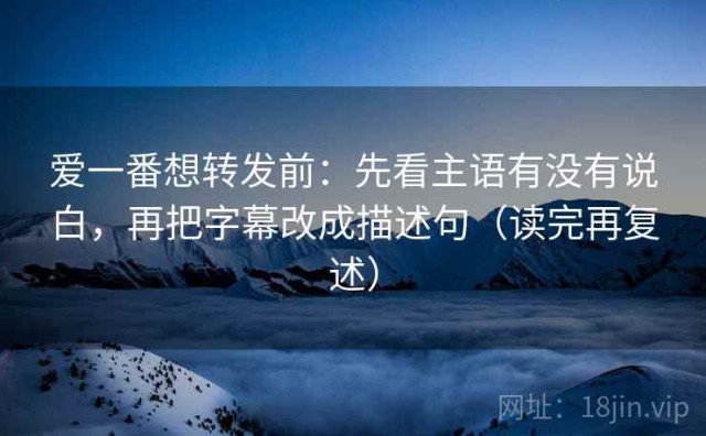 爱一番想转发前：先看主语有没有说白，再把字幕改成描述句（读完再复述）