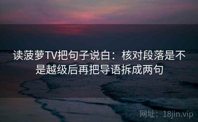 读菠萝TV把句子说白：核对段落是不是越级后再把导语拆成两句