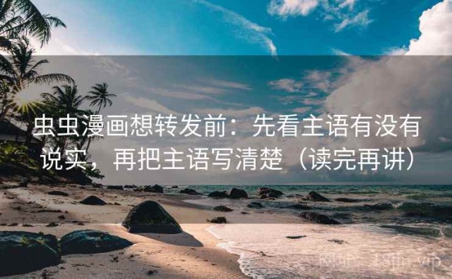 虫虫漫画想转发前：先看主语有没有说实，再把主语写清楚（读完再讲）