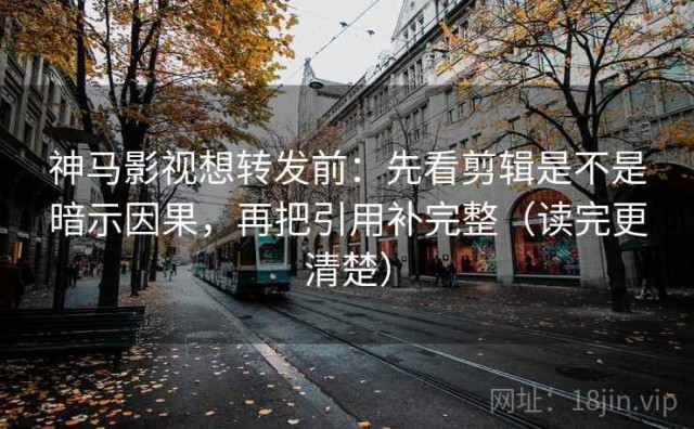 神马影视想转发前：先看剪辑是不是暗示因果，再把引用补完整（读完更清楚）