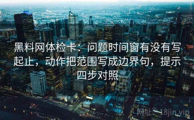 黑料网体检卡：问题时间窗有没有写起止，动作把范围写成边界句，提示四步对照