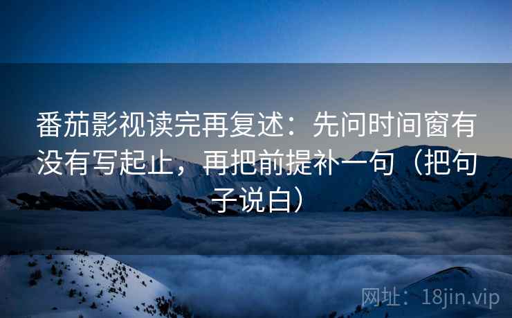 番茄影视读完再复述：先问时间窗有没有写起止，再把前提补一句（把句子说白）