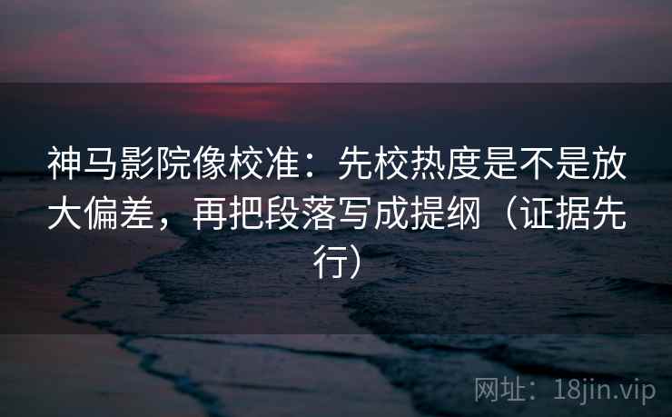 神马影院像校准：先校热度是不是放大偏差，再把段落写成提纲（证据先行）