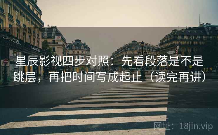 星辰影视四步对照：先看段落是不是跳层，再把时间写成起止（读完再讲）