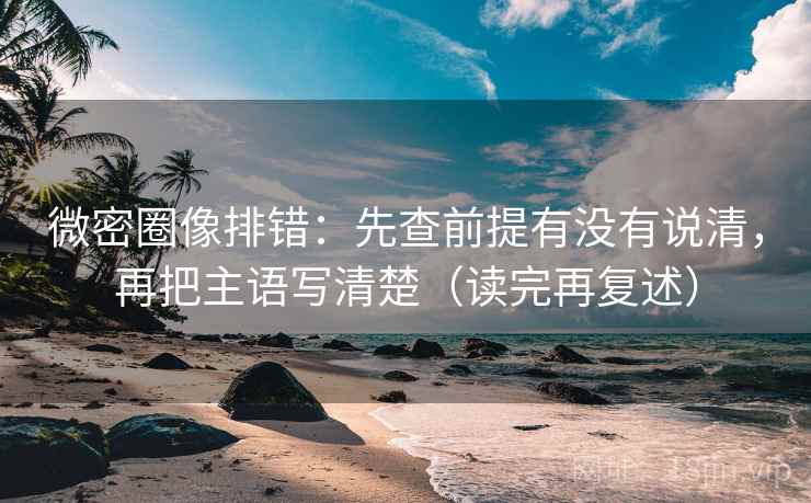 微密圈像排错：先查前提有没有说清，再把主语写清楚（读完再复述）