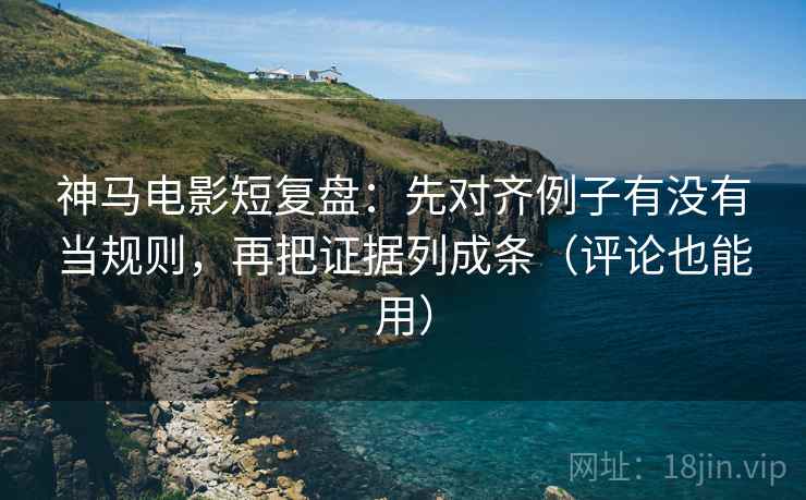 神马电影短复盘：先对齐例子有没有当规则，再把证据列成条（评论也能用）