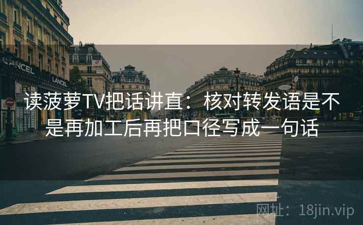 读菠萝TV把话讲直:核对转发语是不是再加工后再把口径写成一句话 读菠萝TV把话讲直:核对转发语是不是再加工后再把口径写成一句话