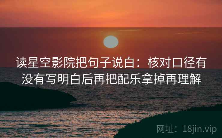 读星空影院把句子说白：核对口径有没有写明白后再把配乐拿掉再理解