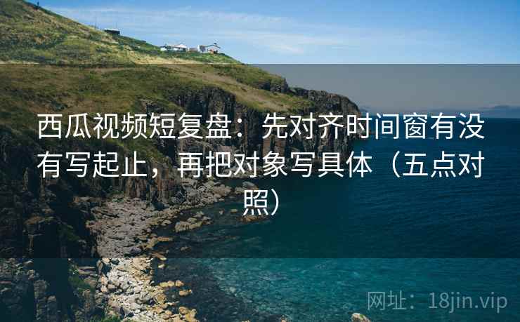 西瓜视频短复盘：先对齐时间窗有没有写起止，再把对象写具体（五点对照）