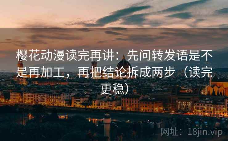 樱花动漫读完再讲：先问转发语是不是再加工，再把结论拆成两步（读完更稳）