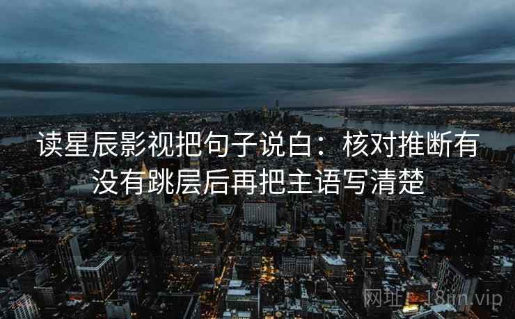 读星辰影视把句子说白：核对推断有没有跳层后再把主语写清楚