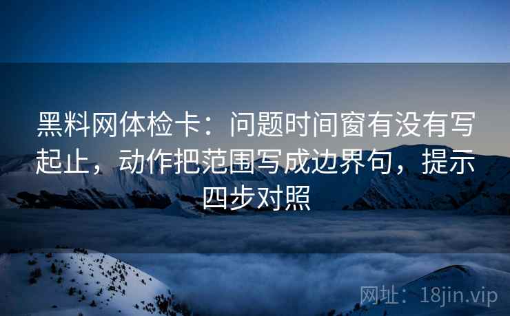 黑料网体检卡：问题时间窗有没有写起止，动作把范围写成边界句，提示四步对照