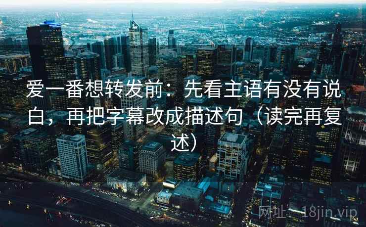 爱一番想转发前：先看主语有没有说白，再把字幕改成描述句（读完再复述）