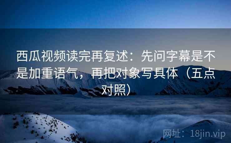 西瓜视频读完再复述：先问字幕是不是加重语气，再把对象写具体（五点对照）