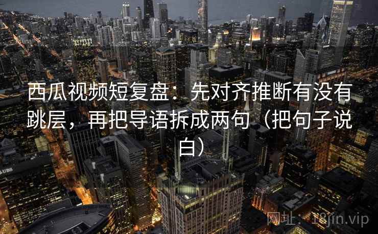 西瓜视频短复盘：先对齐推断有没有跳层，再把导语拆成两句（把句子说白）
