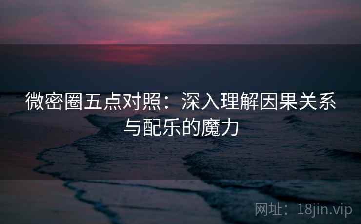 微密圈五点对照：深入理解因果关系与配乐的魔力