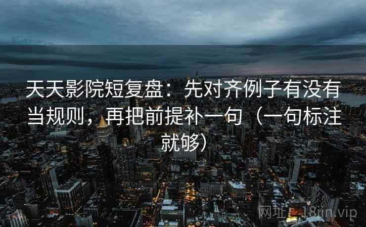 天天影院短复盘：先对齐例子有没有当规则，再把前提补一句（一句标注就够）