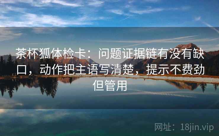 茶杯狐体检卡：问题证据链有没有缺口，动作把主语写清楚，提示不费劲但管用