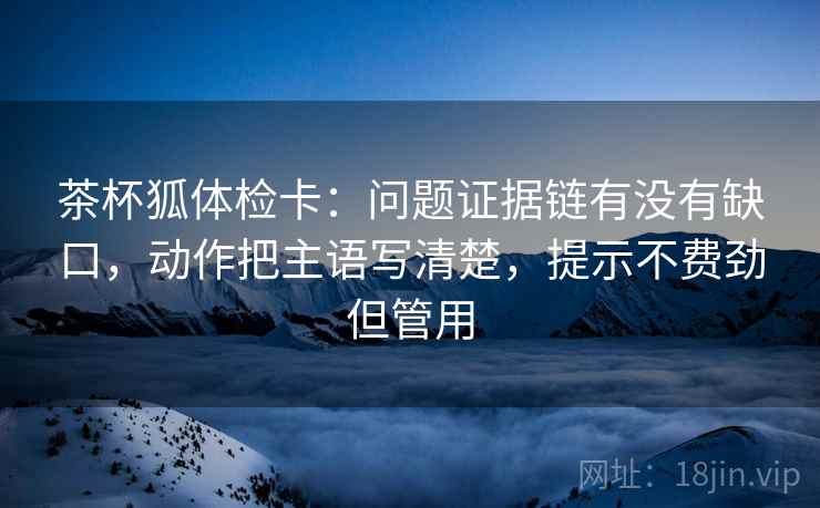 茶杯狐体检卡:问题证据链有没有缺口,动作把主语写清楚,提示不费劲但管用 茶杯狐体检卡:问题证据链有没有缺口,动作把主语写清楚,提示不费劲但管用