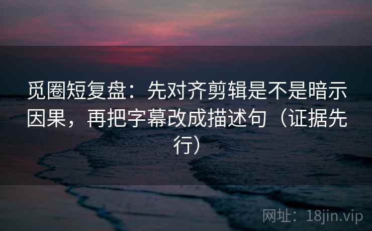 觅圈短复盘：先对齐剪辑是不是暗示因果，再把字幕改成描述句（证据先行）