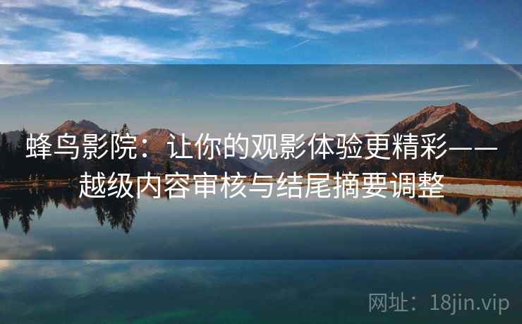 蜂鸟影院:让你的观影体验更精彩——越级内容审核与结尾摘要调整 蜂鸟影院:让你的观影体验更精彩——越级内容审核与结尾摘要调整