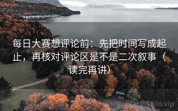 每日大赛想评论前:先把时间写成起止,再核对评论区是不是二次叙事(读完再讲) 每日大赛想评论前:先把时间写成起止,再核对评论区是不是二次叙事(读完再讲)