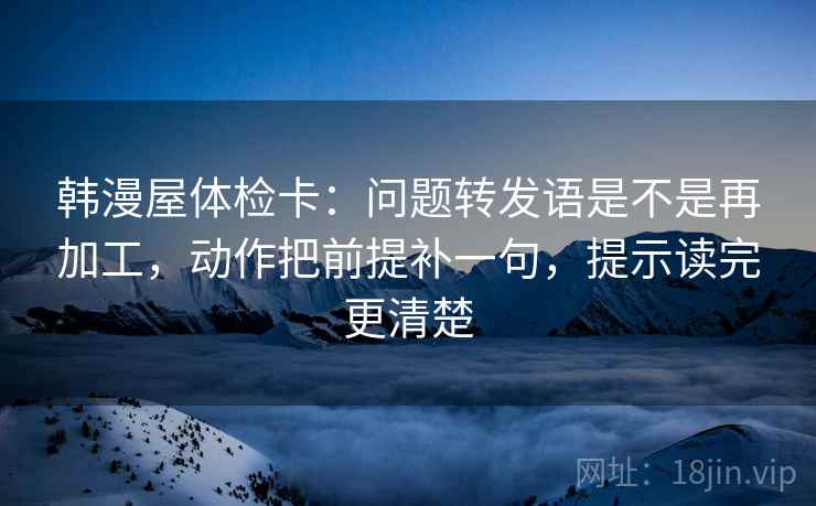 韩漫屋体检卡:问题转发语是不是再加工,动作把前提补一句,提示读完更清楚 韩漫屋体检卡:问题转发语是不是再加工,动作把前提补一句,提示读完更清楚
