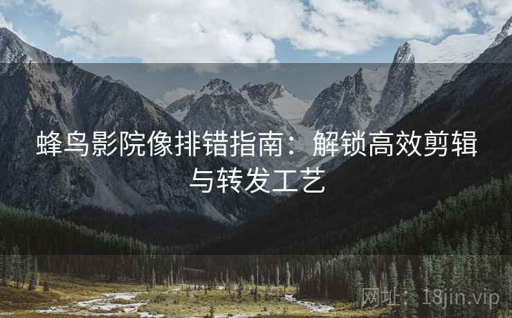 蜂鸟影院像排错指南:解锁高效剪辑与转发工艺 蜂鸟影院像排错指南:解锁高效剪辑与转发工艺