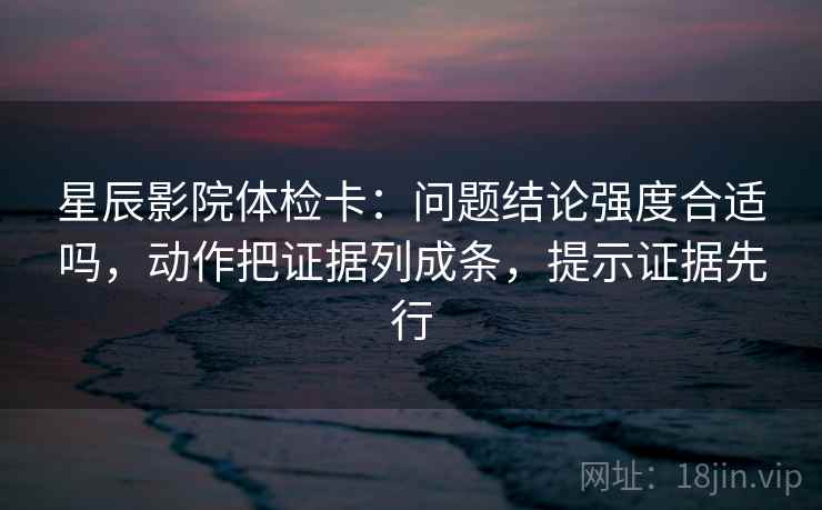 星辰影院体检卡:问题结论强度合适吗,动作把证据列成条,提示证据先行 星辰影院体检卡:问题结论强度合适吗,动作把证据列成条,提示证据先行